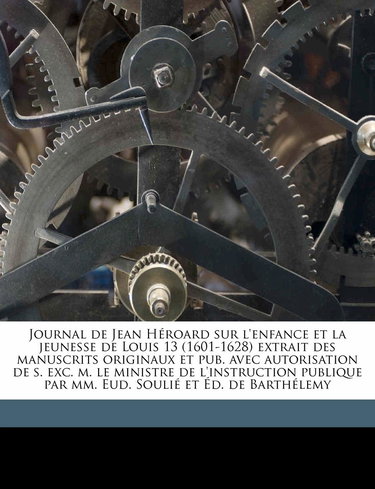 Journal de Jean Heroard Sur L'Enfance Et La Jeunesse de Louis 13 (1601-1628) Extrait Des Manuscrits Originaux Et Pub. Avec Autorisation de S. Exc. M. ... MM. Eud. Soulie Et Ed. de Barthelemy Volume 2