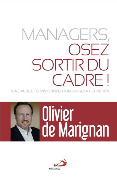 Managers, osez sortir du cadre ! : itinéraires et convictions d'un dirigeant chrétien