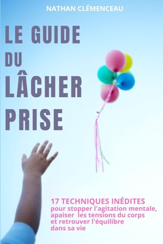 Le Guide du Lâcher Prise: 17 Techniques inédites pour stopper l'agitation mentale, apaiser les tensions du corps et retrouver l'équilibre dans sa vie