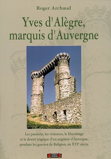 Yves d'Alègre, marquis d'Auvergne : les passions, les violences, le libertinage et le destin tragique d'un seigneur d'Auvergne pendant les guerres de Religion, au XVIe siècle