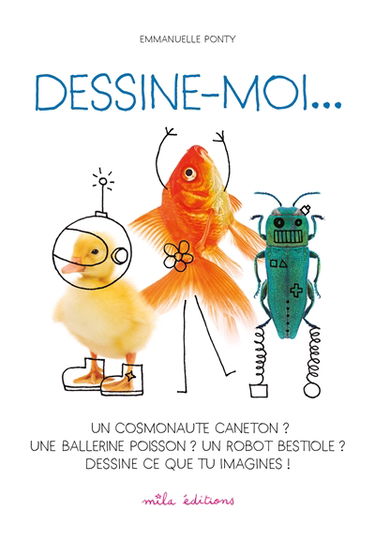 Dessine-moi... : un cosmonaute caneton ? une ballerine poisson ? un robot bestiole ? : dessine ce que tu imagines !