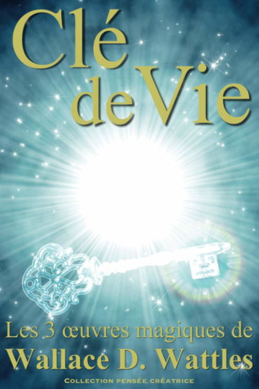 Clé de vie: Les 3 oeuvres magiques de Wallace D. Wattles