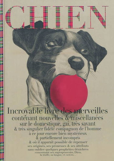 Chien : incroyable livre des merveilles contenant nouvelles & miscellanées sur le domestique, gai, très savant & très singulier fidèle compagnon de l'homme à ce jour encore bien mystérieux & partiellement incompris & où il apparaît possible de repenser se