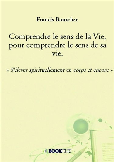Comprendre le sens de la Vie, pour comprendre le sens de sa vie. : « S'élever spirituellement en corps et encore »
