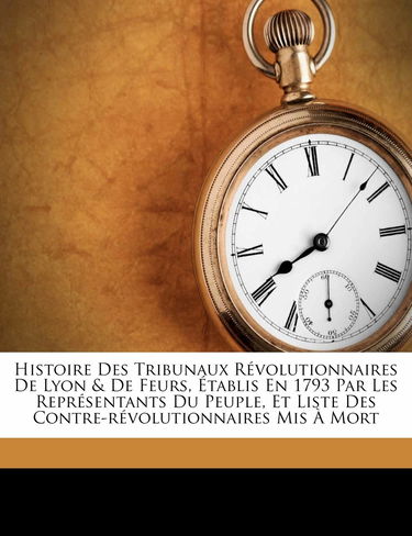 Histoire Des Tribunaux Revolutionnaires de Lyon & de Feurs, Etablis En 1793 Par Les Representants Du Peuple, Et Liste Des Contre-Revolutionnaires MIS a Mort