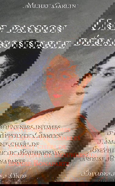 Une passion déraisonnable : souvenirs intimes d'Hippolyte Charles, l'amant chéri de Joséphine de Beauharnais, épouse Bonaparte