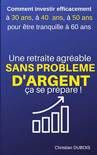 Une retraite agréable et sans problème d'argent, ça se prépare.: Comment investir efficacement à 30 ans, 40 ans, 50 ans pour être tranquille à 60 ans.