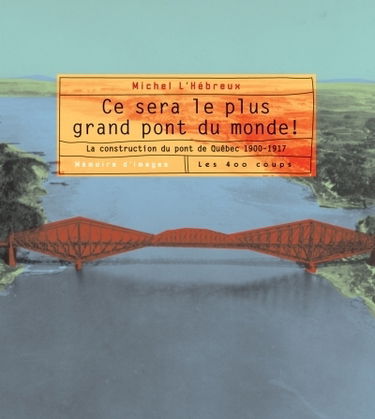 Ce sera le plus grand pont du monde ! : la construction du pont de Québec, 1900-1917 : mémoire d'images