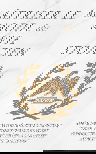 MAÎTRISER LE MODE DE VIE STOÏCIEN: AMÉLIOREZ VOTRE RÉSISTANCE MENTALE, VOTRE AUTODISCIPLINE ET VOTRE PRODUCTIVITÉ GRÂCE À LA SAGESSE STOÏCIENNE ANCIENNE