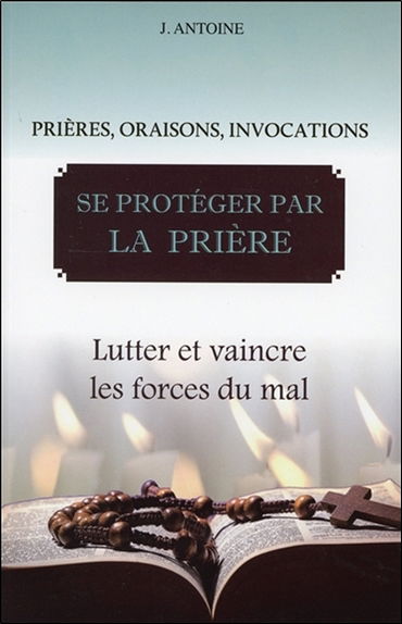 Se protéger par la prière : prières, oraisons, invocations : lutter et vaincre les forces du mal