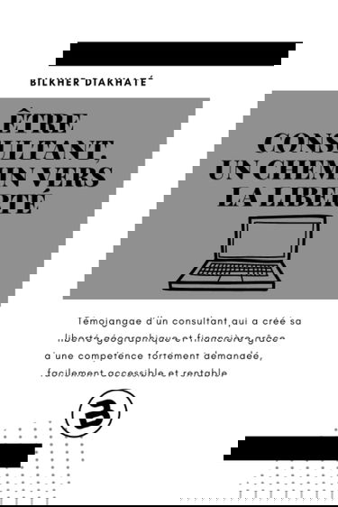 Etre consultant, Un chemin vers la liberté: Témoignage d’ un consultant qui a créé sa liberté géographique et financière grâce à une compétence ... demandée, facilement accessible et rentable.