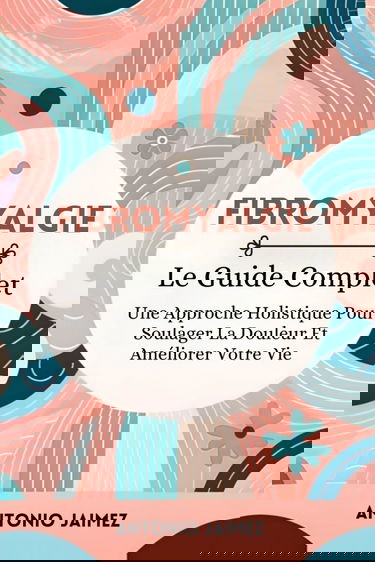 Fibromyalgie, Le Guide Complet: Une Approche Holistique Pour Soulager La Douleur Et Améliorer Votre Vie