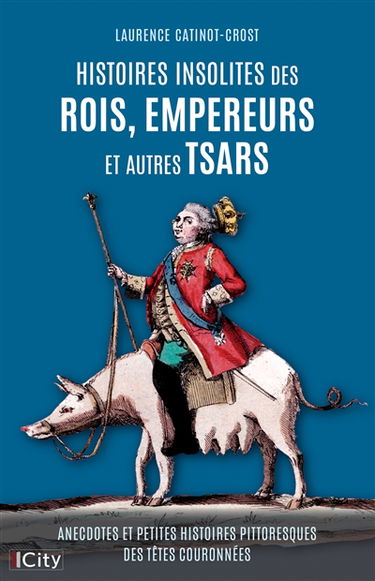 Histoires insolites des rois, empereurs et autres tsars : anecdotes et petites histoires pittoresques des têtes couronnées
