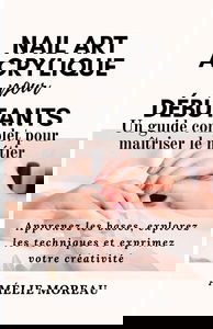 NAIL ART ACRYLIQUE pour DÉBUTANTS Un guide complet pour maîtriser le métier: Apprenez les bases, explorez les techniques et exprimez votre créativité
