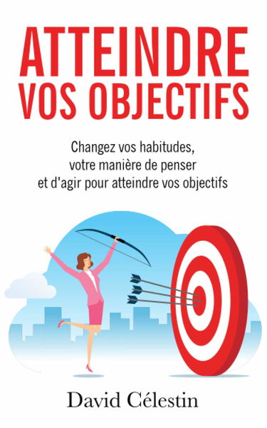Atteindre vos objectifs: Changez vos habitudes, votre manière de penser et d’agir pour atteindre enfin vos objectifs