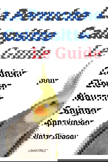 La Perruche Calopsitte: Le Guide pour Choisir, Elever, Nourrir, Soigner Et Apprivoiser Votre Oiseau